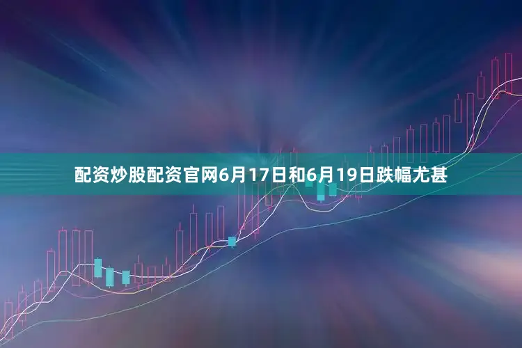 配资炒股配资官网6月17日和6月19日跌幅尤甚