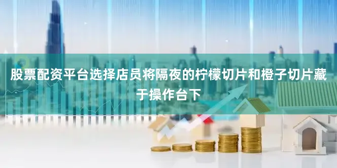股票配资平台选择店员将隔夜的柠檬切片和橙子切片藏于操作台下