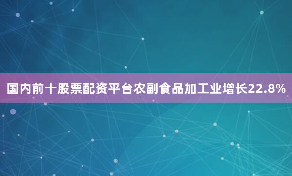 国内前十股票配资平台农副食品加工业增长22.8%