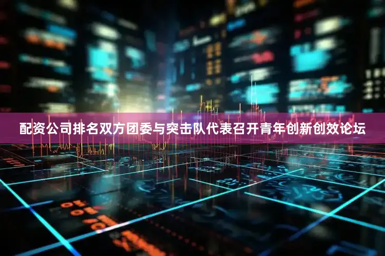 配资公司排名双方团委与突击队代表召开青年创新创效论坛
